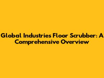 Global Industries Floor Scrubber: A Comprehensive Overview