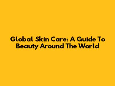 Global Skin Care: A Guide To Beauty Around The World