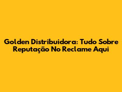 Golden Distribuidora: Tudo Sobre Reputação No Reclame Aqui