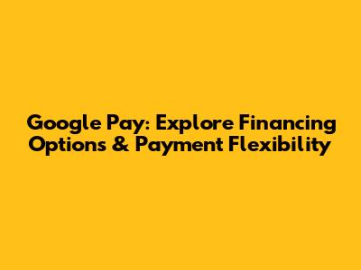 Google Pay: Explore Financing Options & Payment Flexibility