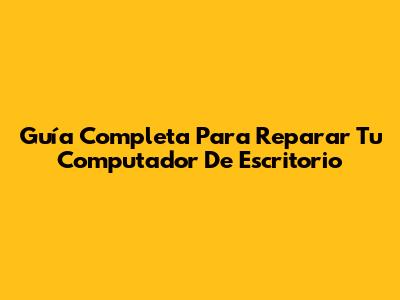 Guía Completa Para Reparar Tu Computador De Escritorio