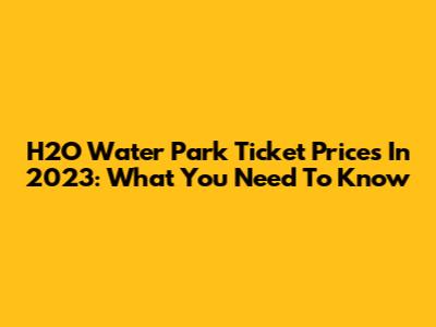 H2O Water Park Ticket Prices In 2023: What You Need To Know