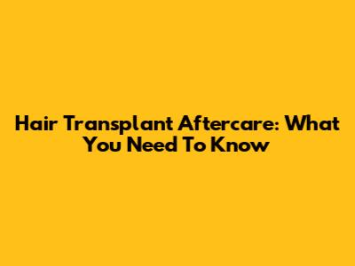 Hair Transplant Aftercare: What You Need To Know
