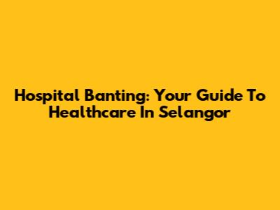 Hospital Banting: Your Guide To Healthcare In Selangor