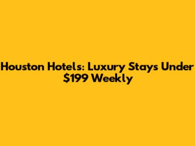 Houston Hotels: Luxury Stays Under $199 Weekly