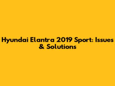Hyundai Elantra 2019 Sport: Issues & Solutions