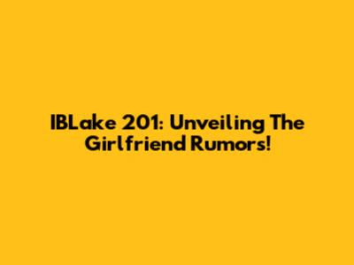 IBLake 201: Unveiling The Girlfriend Rumors!