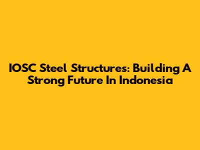 IOSC Steel Structures: Building A Strong Future In Indonesia