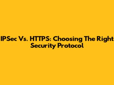 IPSec Vs. HTTPS: Choosing The Right Security Protocol
