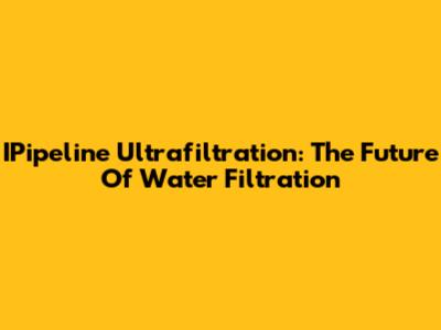 IPipeline Ultrafiltration: The Future Of Water Filtration