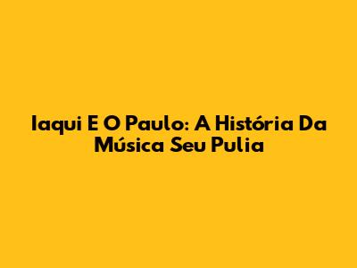 Iaqui E O Paulo: A História Da Música 'Seu Pulia'