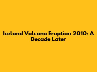 Iceland Volcano Eruption 2010: A Decade Later
