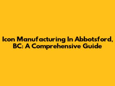 Icon Manufacturing In Abbotsford, BC: A Comprehensive Guide
