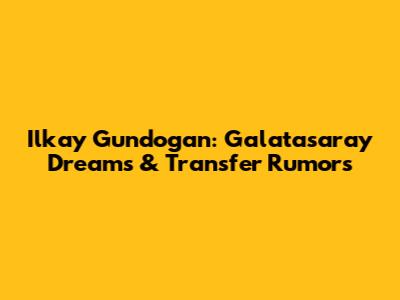 Ilkay Gundogan: Galatasaray Dreams & Transfer Rumors