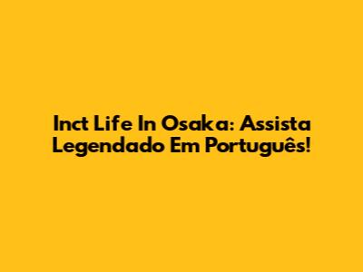 Inct Life In Osaka: Assista Legendado Em Português!