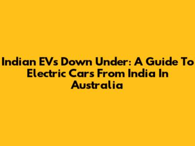 Indian EVs Down Under: A Guide To Electric Cars From India In Australia