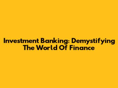 Investment Banking: Demystifying The World Of Finance