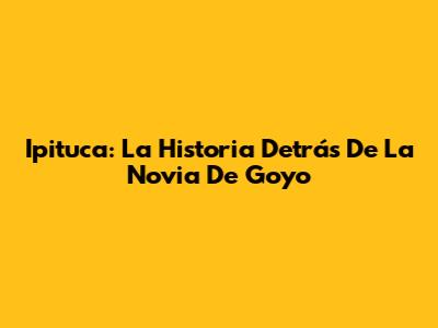Ipituca: La Historia Detrás De La Novia De Goyo