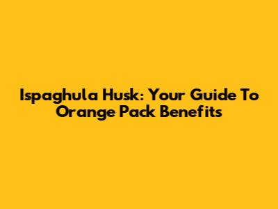 Ispaghula Husk: Your Guide To Orange Pack Benefits