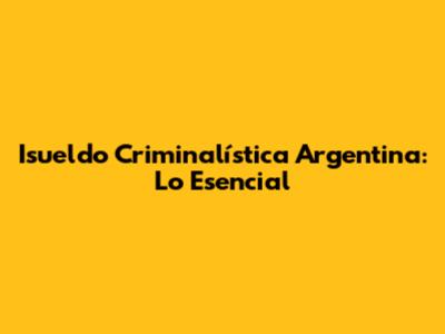 Isueldo Criminalística Argentina: Lo Esencial