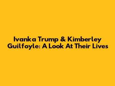 Ivanka Trump & Kimberley Guilfoyle: A Look At Their Lives