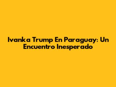 Ivanka Trump En Paraguay: Un Encuentro Inesperado