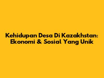 Kehidupan Desa Di Kazakhstan: Ekonomi & Sosial Yang Unik