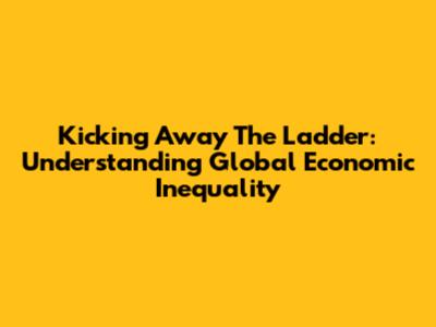 Kicking Away The Ladder: Understanding Global Economic Inequality