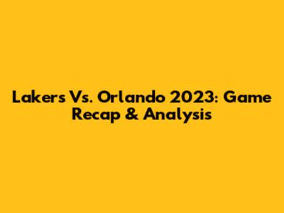 Lakers Vs. Orlando 2023: Game Recap & Analysis