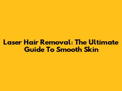 Laser Hair Removal: The Ultimate Guide To Smooth Skin