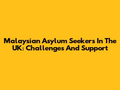 Malaysian Asylum Seekers In The UK: Challenges And Support