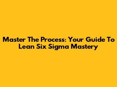 Master The Process: Your Guide To Lean Six Sigma Mastery