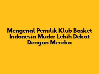 Mengenal Pemilik Klub Basket Indonesia Muda: Lebih Dekat Dengan Mereka