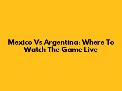 Mexico Vs Argentina: Where To Watch The Game Live