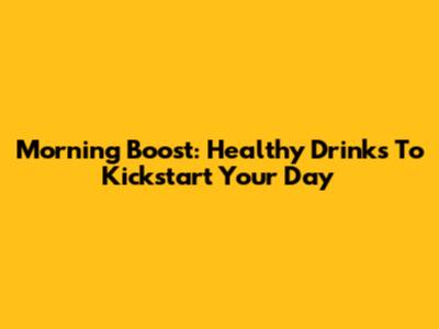 Morning Boost: Healthy Drinks To Kickstart Your Day