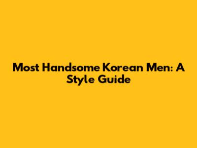 Most Handsome Korean Men: A Style Guide