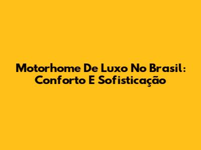 Motorhome De Luxo No Brasil: Conforto E Sofisticação
