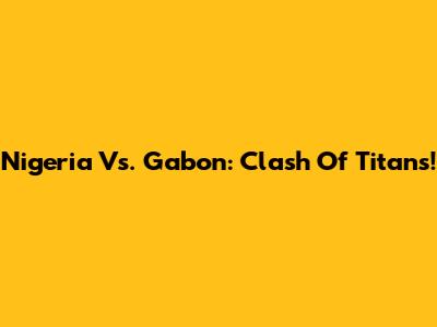 Nigeria Vs. Gabon: Clash Of Titans!