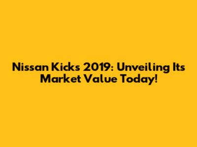 Nissan Kicks 2019: Unveiling Its Market Value Today!