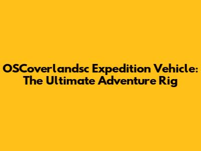 OSCoverlandsc Expedition Vehicle: The Ultimate Adventure Rig