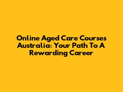 Online Aged Care Courses Australia: Your Path To A Rewarding Career