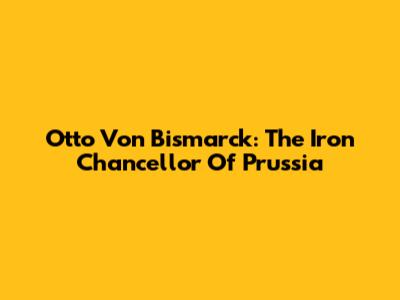 Otto Von Bismarck: The Iron Chancellor Of Prussia