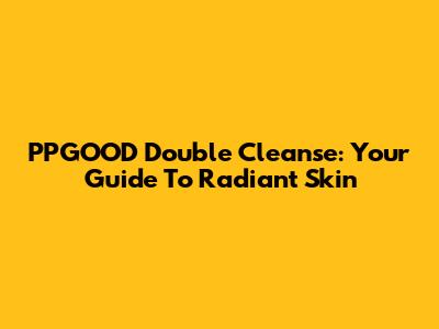 PPGOOD Double Cleanse: Your Guide To Radiant Skin