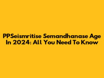 PPSeismritise Semandhanase Age In 2024: All You Need To Know