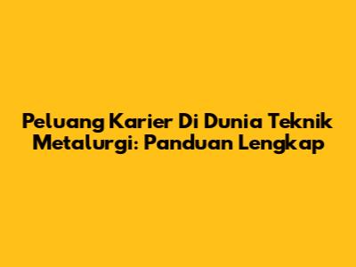 Peluang Karier Di Dunia Teknik Metalurgi: Panduan Lengkap