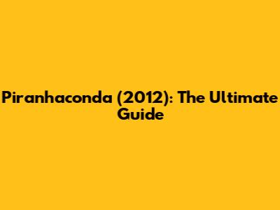 Piranhaconda (2012): The Ultimate Guide
