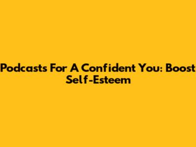 Podcasts For A Confident You: Boost Self-Esteem