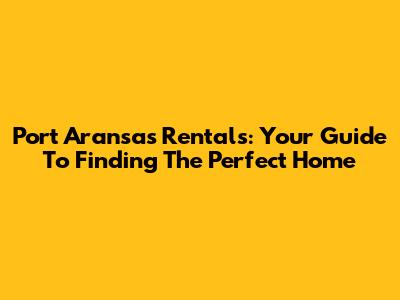 Port Aransas Rentals: Your Guide To Finding The Perfect Home