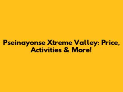 Pseinayonse Xtreme Valley: Price, Activities & More!