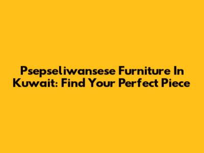 Psepseliwansese Furniture In Kuwait: Find Your Perfect Piece